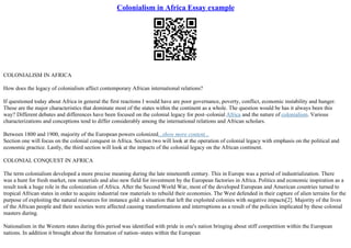 Colonialism in Africa Essay example
COLONIALISM IN AFRICA
How does the legacy of colonialism affect contemporary African international relations?
If questioned today about Africa in general the first reactions I would have are poor governance, poverty, conflict, economic instability and hunger.
These are the major characteristics that dominate most of the states within the continent as a whole. The question would be has it always been this
way? Different debates and differences have been focused on the colonial legacy for post–colonial Africa and the nature of colonialism. Various
characterizations and conceptions tend to differ considerably among the international relations and African scholars.
Between 1800 and 1900, majority of the European powers colonized...show more content...
Section one will focus on the colonial conquest in Africa. Section two will look at the operation of colonial legacy with emphasis on the political and
economic practice. Lastly, the third section will look at the impacts of the colonial legacy on the African continent.
COLONIAL CONQUEST IN AFRICA
The term colonialism developed a more precise meaning during the late nineteenth century. This in Europe was a period of industrialization. There
was a hunt for fresh market, raw materials and also new field for investment by the European factories in Africa. Politics and economic inspiration as a
result took a huge role in the colonization of Africa. After the Second World War, most of the developed European and American countries turned to
tropical African states in order to acquire industrial raw materials to rebuild their economies. The West defended in their capture of alien terrains for the
purpose of exploiting the natural resources for instance gold: a situation that left the exploited colonies with negative impacts[2]. Majority of the lives
of the African people and their societies were affected causing transformations and interruptions as a result of the policies implicated by these colonial
masters during.
Nationalism in the Western states during this period was identified with pride in one's nation bringing about stiff competition within the European
nations. In addition it brought about the formation of nation–states within the European
 