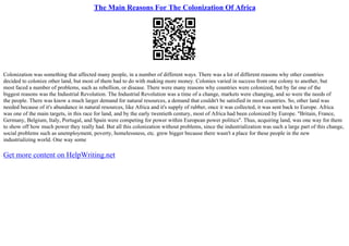 The Main Reasons For The Colonization Of Africa
Colonization was something that affected many people, in a number of different ways. There was a lot of different reasons why other countries
decided to colonize other land, but most of them had to do with making more money. Colonies varied in success from one colony to another, but
most faced a number of problems, such as rebellion, or disease. There were many reasons why countries were colonized, but by far one of the
biggest reasons was the Industrial Revolution. The Industrial Revolution was a time of a change, markets were changing, and so were the needs of
the people. There was know a much larger demand for natural resources, a demand that couldn't be satisfied in most countries. So, other land was
needed because of it's abundance in natural resources, like Africa and it's supply of rubber, once it was collected, it was sent back to Europe. Africa
was one of the main targets, in this race for land, and by the early twentieth century, most of Africa had been colonized by Europe. "Britain, France,
Germany, Belgium, Italy, Portugal, and Spain were competing for power within European power politics". Thus, acquiring land, was one way for them
to show off how much power they really had. But all this colonization without problems, since the industrialization was such a large part of this change,
social problems such as unemployment, poverty, homelessness, etc. grew bigger because there wasn't a place for these people in the new
industrializing world. One way some
Get more content on HelpWriting.net
 