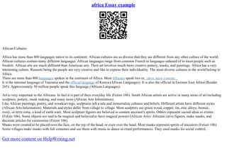 africa Essay example
African Cultures
Africa has more than 800 languages native to its continent. African cultures are so diverse that they are different from any other culture of the world.
African cultures contain many different languages. African languages range from common French to languages unheard of to most people such as
Swahili. African arts are much different than American arts. Their art involves much more creative pottery, masks, and paintings. Africa has a very
interesting culture. Reasons being the people are very creative and like to express their individuality. The most diverse cultures in the world belong to
Africa.
There are more than 800 languages spoken in the continent of Africa. Most Africans speak two or...show more content...
It is the national language of Tanzania and the official language of Kenya (African Languages). It is also the official in German East Africa (Reader
265). Approximately 50 million people speak this language (African Languages).
Art is very important to the Africans. In fact it is part of their everyday life (Fetzer 106). South African artists are active in many areas of art including
sculpture, pottery, mask making, and many more (African Arts Information).
Like African paintings, poetry, and woodcarvings, sculptures tell a tale and immortalize cultures and beliefs. Different artists have different styles
(African Arts Information). Materials and styles differ from village to village. Most sculptors use green wood, copper, tin, zinc alloys, bronze,
ivory, or terra cotta, a kind of earth ware. Most sculpture figures are believed to contain ancestor's spirits. Others represent sacred ideas or events
(Fetzer 106). Some objects are said to be magical and believed to have magical powers (African Arts). Africans carve figures, make masks, and
decorate articles for ceremonies (Fetzer 106).
Masks were created to be placed over the face, on the top of the head, or even over the head. Most masks represent spirits of ancestors (Fetzer 106).
Some villages make masks with full costumes and use them with music to dance in ritual performances. They used masks for social control,
Get more content on HelpWriting.net
 