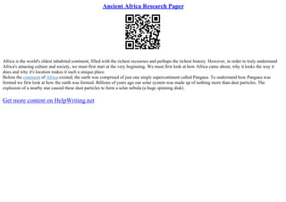 Ancient Africa Research Paper
Africa is the world's oldest inhabited continent, filled with the richest recourses and perhaps the richest history. However, in order to truly understand
Africa's amazing culture and society, we must first start at the very beginning. We must first look at how Africa came about, why it looks the way it
does and why it's location makes it such a unique place.
Before the continent of Africa existed, the earth was comprised of just one single supercontinent called Pangaea. To understand how Pangaea was
formed we first look at how the earth was formed. Billions of years ago our solar system was made up of nothing more than dust particles. The
explosion of a nearby star caused these dust particles to form a solar nebula (a huge spinning disk).
Get more content on HelpWriting.net
 
