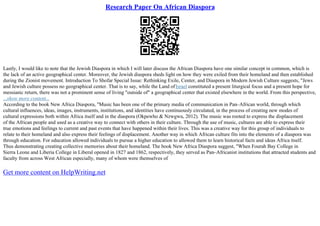 Research Paper On African Diaspora
Lastly, I would like to note that the Jewish Diaspora in which I will later discuss the African Diaspora have one similar concept in common, which is
the lack of an active geographical center. Moreover, the Jewish diaspora sheds light on how they were exiled from their homeland and then established
during the Zionist movement. Introduction To Shofar Special Issue: Rethinking Exile, Center, and Diaspora in Modern Jewish Culture suggests, "Jews
and Jewish culture possess no geographical center. That is to say, while the Land ofIsrael constituted a present liturgical focus and a present hope for
messianic return, there was not a prominent sense of living "outside of" a geographical center that existed elsewhere in the world. From this perspective,
...show more content...
According to the book New Africa Diaspora, "Music has been one of the primary media of communication in Pan–African world, through which
cultural influences, ideas, images, instruments, institutions, and identities have continuously circulated, in the process of creating new modes of
cultural expressions both within Africa itself and in the diaspora (Okpewho & Nzwgwu, 2012). The music was rooted to express the displacement
of the African people and used as a creative way to connect with others in their culture. Through the use of music, cultures are able to express their
true emotions and feelings to current and past events that have happened within their lives. This was a creative way for this group of individuals to
relate to their homeland and also express their feelings of displacement. Another way in which African culture fits into the elements of a diaspora was
through education. For education allowed individuals to pursue a higher education to allowed them to learn historical facts and ideas Africa itself.
Thus demonstrating creating collective memories about their homeland. The book New Africa Diaspora suggest, "When Fourah Bay College in
Sierra Leone and Liberia College in Liberal opened in 1827 and 1862, respectively, they served as Pan–Africanist institutions that attracted students and
faculty from across West African especially, many of whom were themselves of
Get more content on HelpWriting.net
 