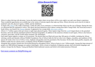 Africa Research Paper
Africa is a place thriving with adventure. Across the land no matter where you go there will be a new sight to see and a new thing to experience.
These wonderful opportunities are available due to the variety of intricate aspects that make up Africa. Africa's diversity can be seen by its help in
mankind's early life, physical regions, wildlife, and the inhabitants.
To begin with, Africa is the cradle of humanity. Unlike the other seven continents, it is theorized that Africa was the core of Pangea. During this time,
it is theorized that life originated in Africa. This theory has been backed up with evidence coming from Dart's Taung Child. This fossil discovered in
South Africa, was found to be a human ancestor. It appeared to be a young child...show more content...
Africa's 11.7 million square miles give home to eight major physical regions. These regions range from the world's largest desert, to the grassland
Savannas, and to the densely populated rainforest (National Geographic). In addition to the numerous climates in each region, Africa is also home to
volcanoes, great lakes, and the world's tallest mountain, Mt. Kilimanjaro.
Each major region supports a unique set of ecosystems. The deserts alone are filled with more than 300 species of wildlife, including the African
wild dog, ostrich and cheetahs (African Wildlife Foundation). One of Africa's hubs for life lie in the rivers. Hippos, crocodiles, and a plethora of fish
species all reside in the rivers of Africa. Lions, elephants and gazelles roam the grasslands of the Savannas. On the other hand, giraffes, leopards, and
buffalos wander the low–density forest, woodlands (African Wildlife Foundation).
Alongside these animals, humans have diversified themselves throughout Africa. Africa is home to over 1 billion people. Among this large amount of
people over 2000 different languages are spoken (Aderibigde). Africa is home to hundreds of indigionus groups, each with distinct langauges and
cultures. Groups like the Maasai, Tuareg and Bambuti blend traditional customs and beliefs with modern practices (National
Get more content on HelpWriting.net
 