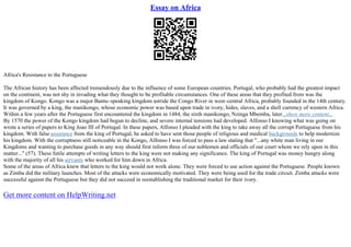 Essay on Africa
Africa's Resistance to the Portuguese
The African history has been affected tremendously due to the influence of some European countries. Portugal, who probably had the greatest impact
on the continent, was not shy in invading what they thought to be profitable circumstances. One of these areas that they profited from was the
kingdom of Kongo. Kongo was a major Bantu–speaking kingdom astride the Congo River in west–central Africa, probably founded in the 14th century.
It was governed by a king, the manikongo, whose economic power was based upon trade in ivory, hides, slaves, and a shell currency of western Africa.
Within a few years after the Portuguese first encountered the kingdom in 1484, the sixth manikongo, Nzinga Mbemba, later...show more content...
By 1570 the power of the Kongo kingdom had begun to decline, and severe internal tensions had developed. Alfonso I knowing what was going on
wrote a series of papers to King Joao III of Portugal. In these papers, Alfonso I pleaded with the king to take away all the corrupt Portuguese from his
kingdom. With false assurance from the king of Portugal, he asked to have sent those people of religious and medical backgrounds to help modernize
his kingdom. With the corruptness still noticeable in the Kongo, Alfonso I was forced to pass a law stating that "...any white man living in our
Kingdoms and wanting to purchase goods in any way should first inform three of our noblemen and officials of our court whom we rely upon in this
matter..." (57). These futile attempts of writing letters to the king were not making any significance. The king of Portugal was money hungry along
with the majority of all his servants who worked for him down in Africa.
Some of the areas of Africa knew that letters to the king would not work alone. They were forced to use action against the Portuguese. People known
as Zimba did the military launches. Most of the attacks were economically motivated. They were being used for the trade circuit. Zimba attacks were
successful against the Portuguese but they did not succeed in reestablishing the traditional market for their ivory.
Get more content on HelpWriting.net
 