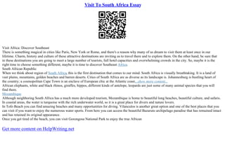 Visit To South Africa Essay
Visit Africa: Discover Southeast
There is something magical in cities like Paris, New York or Rome, and there's a reason why many of us dream to visit them at least once in our
lifetime. Charm, history and culture of these attractive destinations are inviting us to travel there and to explore them. On the other hand, be sure that
in these destinations you are going to meet a large number of tourists, full hotel capacities and overwhelming crowds in the city. So, maybe it is the
right time to choose something different, maybe it is time to discover Southeast Africa.
South African Republic
When we think about region of South Africa, this is the first destination that comes to our mind. South Africa is visually breathtaking. It is a land of
vast plains, mountains, golden beaches and barren deserts. Cities of South Africa are as diverse as its landscape is. Johannesburg is bustling heart of
the country; a cosmopolitan Cape Town is an enclave of European chic at the Atlantic coast....show more content...
African elephants, white and black rhinos, giraffes, hippos, different kinds of antelope, leopards are just some of many animal species that you will
find there.
Mozambique
Although neighboring South Africa has a much more developed tourism, Mozambique is home to beautiful long beaches, beautiful culture, and safaris.
In coastal areas, the water is turquoise with the rich underwater world, so it is a great place for divers and nature lovers.
In Tofo Beach you can find amazing beaches and many opportunities for diving. Vilanculos is another great option and one of the best places that you
can visit if you want to enjoy the numerous water sports. From here you can access the beautiful Bazaruto archipelago paradise that has remained intact
and has retained its original appearance.
Once you get tired of the beach, you can visit Gorongosa National Park to enjoy the true African
Get more content on HelpWriting.net
 