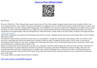 Essay on West African Culture
Brief History
From the 1500s to the 1700s, African blacks, mainly from the area of West Africa (today's Senegal, Guinea, Sierra Leone, Gambia, Liberia, Ivory
Coast, Ghana, Dahomey, Togo, Nigeria, Cameroon, and Gabon) were shipped as slaves to North America, Brazil, and the West Indies. For them, local
and tribal differences, and even varying cultural backgrounds, soon melded into one common concern for the suffering they all endured. Music, songs,
and dances as well as remembered traditional food, helped not only to uplift them but also quite unintentionally added immeasurably to the culture
around them. In the approximately 300 years that blacks have made their homes in North America, the West Indies, and Brazil, their highly honed art
...show more content...
"Soul food" incorporates an economical and satisfying cuisine based on cereals, vegetables (greens and yams), pork and pork offal as well as chicken.
Meals and Customs
The majority of rural Africans customarily eat one main meal a day and this is usually the evening meal. Upon arising, coffee, tea or milk or curds
may form a small light meal while some people may be content to nibble on seeds. Throughout the day snacks of fruits, seeds, or nuts may be
accompanied with beverages. In some areas a midday meal of fufu/ugali and relishes may be traditionally larger than the evening meal, which in this
case would then be a cereal dish alone of gruel or fufu.
Infants are usually breast–fed on demand up to the age of two. Attempts to introduce bottle feedings have often met with sad results: sterilization of
bottles and formula were poorly understood, formulas were diluted to last longer, and with the abandonment of breast–feeding, intercourse was
resumed earlier than usual with a resultant increase in children who could be ill afforded. Bota is a thin gruel for babies, fed by pouring into the
mother's hand and gently easing into the infant's mouth. Some foods and medicinal herbs if deemed necessary are pre–chewed by the mother then
given to the infant.
Very young children are taught early that meat is a delicacy,
Get more content on HelpWriting.net
 