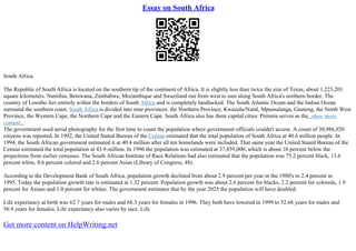 Essay on South Africa
South Africa
The Republic of South Africa is located on the southern tip of the continent of Africa. It is slightly less than twice the size of Texas, about 1,223,201
square kilometers. Namibia, Botswana, Zimbabwe, Mozambique and Swaziland run from west to east along South Africa's northern border. The
country of Lesotho lies entirely within the borders of South Africa and is completely landlocked. The South Atlantic Ocean and the Indian Ocean
surround the southern coast. South Africa is divided into nine provinces: the Northern Province, Kwazulu/Natal, Mpumalanga, Gauteng, the North West
Province, the Western Cape, the Northern Cape and the Eastern Cape. South Africa also has three capital cities: Pretoria serves as the...show more
content...
The government used aerial photography for the first time to count the population where government officials couldn't access. A count of 30,986,920
citizens was reported. In 1992, the United Stated Bureau of the Census estimated that the total population of South Africa at 40.6 million people. In
1994, the South African government estimated it at 40.4 million after all ten homelands were included. That same year the United Stated Bureau of the
Census estimated the total population at 43.9 million. In 1996 the population was estimated at 37,859,000, which is about 10 percent below the
projections from earlier censuses. The South African Institute of Race Relations had also estimated that the population was 75.2 percent black, 13.6
percent white, 8.6 percent colored and 2.6 percent Asian (Library of Congress, 48).
According to the Development Bank of South Africa, population growth declined from about 2.9 percent per year in the 1980's to 2.4 percent in
1995. Today the population growth rate is estimated at 1.32 percent. Population growth was about 2.6 percent for blacks, 2.2 percent for coloreds, 1.9
percent for Asians and 1.0 percent for whites. The government estimates that by the year 2025 the population will have doubled.
Life expectancy at birth was 62.7 years for males and 68.3 years for females in 1996. They both have lowered in 1999 to 52.68 years for males and
56.9 years for females. Life expectancy also varies by race. Life
Get more content on HelpWriting.net
 