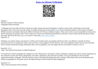 Essay on African Civilization
Chapter 1
Physical Context of African History:
Geography and Environment
1.Although some may think of Africa as being of a single climate and terrain description, in reality a wide variety of land types can be found
throughout Africa. How does this wide variety of climates and physical terrains affecthuman life and settlement patterns on the African continent?
Different terrains and climates allowed for different lifestyles for Africans in different regions. Those close to the sea were susceptible to invasion, but
had the advantage of maritime trade. Those living more in land were isolated but protected by the diseases visitors would contract that did not affect
the locals. Due to the fact that Africa is so massive, it has many...show more content...
Page Ref: 12
8.Despite very similar climates, the histories of Africa and Australia and its surrounding islands have been very different. Consider the theory
presented in the text to explain this reality, and assess how it can be applied to North America. This can be applied to North America, due to the fact
that as climates and terrains change and diseases take a toll on population, one must adapt with the environment in which we live in.
Page Ref: 12–13
Topic: The African Environment in Global Perspective
9.Consider how Africa's geography has changed over time. What positive and negative effects would these changes have had on human populations on
the continent? As their new homes changed they were able to adapt due to their innovative mindset. This can be attributed to the new found
organization thanks to language. Allowing Africans to grow and expand throughout the entire continent. Other factors that can be attributed are the
change in geography for some parts such as the Sahara drying out and swamps and lakes disappeared.
Page Ref: 4–8
Topic: Physical Features of the Continent
 