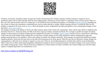 Scientists, economists, and policy makers all agree the world is facing threat from climate warming. Climate warming is caused by excess
greenhouse gases such as carbon dioxide which are heat trapping gasses. Human use of fossil fuels is a significant source of these gasses. When we
drive our cars, heat our homes with oil or natural gas, or use electricity from coal fired power plants, we contribute to global warming. Including any
loss of trees or forests also contributes, considering trees convert carbon dioxide to oxygen. Global warming will have a worldwide effect but the
problem is expected to be most severe in Africa, where the people are poor, temperatures are high, precipitation is low, technological change is slow,
and where...show more content...
The changes occurring in the habitat of Africa will affect animals, plants, birds, marine life, and humans. There will be many efforts to adapt but only
the hardy will survive. Africa has about one fifth of all known species of plants, mammals and birds. We can begin to predict the impact of climate
changes on these species by looking at things that have happened in the past. For example, climate change is known to have caused massive bleaching
of the coral reefs in the Indian Ocean, killing 50% in some areas. Climate change can also affect animals on land by changing their range and
perhaps exposing them to new predators. Such as the number of animals who migrate seasonally. These changes in seasons and rainfall may change
migration patterns, which may also put stress on the land with increasing use by many species. Plant life may also be affected as climate changes are
causing plants to either die out or attempt to migrate to a new area. There are several thousand species of plants that could be involved (Desanker,
2003). It also has an effect on the human population. Migrations of people to areas of increased resources can lead to changes in the social structure,
and conflict among groups. Third, African farmers have adapted to a certain amount of climate variability, but climate change may well force large
regions of marginal agriculture out of production. Even
Get more content on HelpWriting.net
 