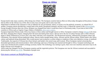 Essay on Africa
Europe tried to take many countries, Africa being one of them. The European countries had an effect on Africa today throughout all the primes. Europe
had an effect on the African way of life, that in some ways were good, and in some ways bad.
Imperialism is defined as the extension or rule or influence by one government, nation, or society over the political, economic, or cultural life of
another. European nations decided they wanted land in the mostly unexplored continent, and they took it, without the consent of the African people.
Europe brought Christian ideas into Africa. Religion was changed from what it would have been to Christianity today. If you look at most of the
countries in Africa such as Angola, Congo, Ghana or Zimbabwe...show more content...
European Imperialist Policies made Africa lose history of their culture and brought racism to Africa. Europeans wanted to changeAfricans to be more
like them, changing their religion, changing their life style and making them slaves. Slavery led to the loss of culture because after a while Africans
began to think of themselves as lower class; since that's what they were treated like. The Westernized minority, influenced by European culture and
Christianity, first rejected African traditional culture. Slavery lead to people hating Africa, Africans and the African culture. Which leads to the Africa
culture and traditions being diminished. Why would anyone want to practice a certain religion or traditions if they were labeled as wrong, or unethical.
Traditionally, the majority of Africans have been farmers and herders who raised crops and livestock. When Europeans started colonizing they
demanded agricultural and mineral products. Safer technology and ways of farming were learned and brought to Africa. European technology and
crops were introduced and a modern exchange economy started. The technology was starting to grow, there were new machines and easier ways to do
things Africans never thought of.
Africa today has changed a lot from European countries and the imperialist policies. The Europeans tore into the African continent and succeeded in
destroying the African way of life. Thousands of people were
Get more content on HelpWriting.net
 
