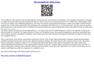 The Scramble for Africa Essay
The scramble for Africa represents the most thorough and systematic process of colonialism in world history. The European colonial powers managed
to conquer and control almost the entire continent of Africa in a short, twenty–five year period from about 1875 to 1900. Some of the European states
involved were already well–established global powers; the others were up and coming nations that desired to emulate and compete with the dominant
imperial states. Various factors allowed for and contributed to the conquering of the whole ofAfrica by European states. The slow, but ever–growing
European presence on the perimeter and the completion for dominance between the major European states acted as the platform for the inevitable quest
for...show more content...
The British colonies succeeded in winning independence as a sovereign nation and the French Bourgeoisie overthrew the monarchy, serving as the
universal model for revolution. The imperial powers of Europe were seeing their sources of raw goods disappearing as periodicals containing French
ideals of liberty, fraternity and property reached the corners of the colonized world. Naturally, the European colonial powers needed to actively seek
new untapped territories.
Only a small portion of the African coast had been colonized by the late 1870s, French Algeria and Senegal, Portuguese Angola and Mozambique,
and British and Dutch South Africa were the only significant settlement holdings. The interior had yet to be conquered, however some information
had been gathered by a handful of explorers. Dr. Livingstone had explored the interior in the interest of missionary work. Henry Stanley had
collected geographical information on his journalistic quest to find the at large Dr. Livingston. Burton and Speke were like the Lewis and Clark of
Africa on their quest to find the source of the Nile. With the colonial resistance all over the world, acquisition of new territory and the desire for new
territory would beget one another as components of a compulsive cycle.
The actual scramble began with King Leopold II and his desire to
Get more content on HelpWriting.net
 