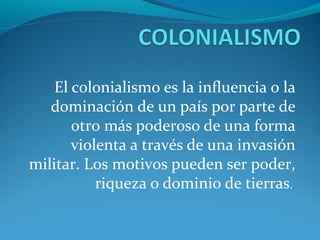 El colonialismo es la influencia o la 
   dominación de un país por parte de 
       otro más poderoso de una forma 
       violenta a través de una invasión 
militar. Los motivos pueden ser poder, 
           riqueza o dominio de tierras. 
 