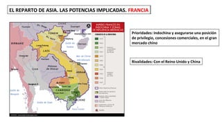 EL REPARTO DE ASIA. LAS POTENCIAS IMPLICADAS. FRANCIAEL REPARTO DE ASIA. LAS POTENCIAS IMPLICADAS. FRANCIA
Prioridades: Indochina y asegurarse una posición
de privilegio, concesiones comerciales, en el gran
mercado chino
Rivalidades: Con el Reino Unido y China
 