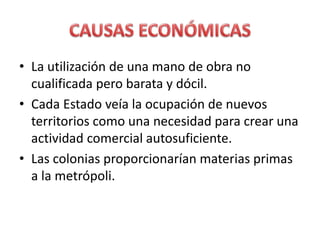 • La utilización de una mano de obra no
cualificada pero barata y dócil.
• Cada Estado veía la ocupación de nuevos
territorios como una necesidad para crear una
actividad comercial autosuficiente.
• Las colonias proporcionarían materias primas
a la metrópoli.
 