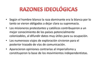 • Según el hombre blanco la raza dominante era la blanca por lo
tanto se vieron obligados a dejar clara su supremacía.
• Los misioneros protestantes y católicos contribuyeron a un
mejor conocimiento de los países potencialmente
colonizables, al difundir datos muy útiles para su ocupación.
• Los numerosos viajes de exploración sirvieron para el
posterior trazado de vías de comunicación.
• Aparecieron opiniones contrarias al imperialismo y
constituyeron la base de los movimientos independentistas.
 