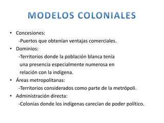 • Concesiones:
-Puertos que obtenían ventajas comerciales.
• Dominios:
-Territorios donde la población blanca tenía
una presencia especialmente numerosa en
relación con la indígena.
• Áreas metropolitanas:
-Territorios considerados como parte de la metrópoli.
• Administración directa:
-Colonias donde los indígenas carecían de poder político.
 