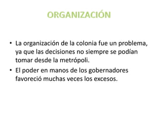 • La organización de la colonia fue un problema,
ya que las decisiones no siempre se podían
tomar desde la metrópoli.
• El poder en manos de los gobernadores
favoreció muchas veces los excesos.
 