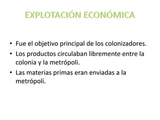 • Fue el objetivo principal de los colonizadores.
• Los productos circulaban libremente entre la
colonia y la metrópoli.
• Las materias primas eran enviadas a la
metrópoli.
 