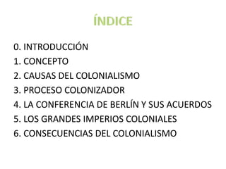 0. INTRODUCCIÓN
1. CONCEPTO
2. CAUSAS DEL COLONIALISMO
3. PROCESO COLONIZADOR
4. LA CONFERENCIA DE BERLÍN Y SUS ACUERDOS
5. LOS GRANDES IMPERIOS COLONIALES
6. CONSECUENCIAS DEL COLONIALISMO
 