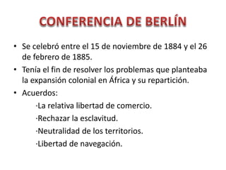 • Se celebró entre el 15 de noviembre de 1884 y el 26
de febrero de 1885.
• Tenía el fin de resolver los problemas que planteaba
la expansión colonial en África y su repartición.
• Acuerdos:
·La relativa libertad de comercio.
·Rechazar la esclavitud.
·Neutralidad de los territorios.
·Libertad de navegación.
 