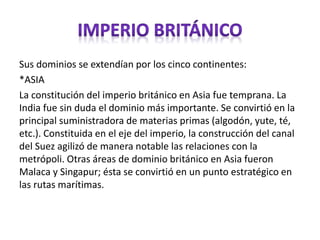 Sus dominios se extendían por los cinco continentes:
*ASIA
La constitución del imperio británico en Asia fue temprana. La
India fue sin duda el dominio más importante. Se convirtió en la
principal suministradora de materias primas (algodón, yute, té,
etc.). Constituida en el eje del imperio, la construcción del canal
del Suez agilizó de manera notable las relaciones con la
metrópoli. Otras áreas de dominio británico en Asia fueron
Malaca y Singapur; ésta se convirtió en un punto estratégico en
las rutas marítimas.
 