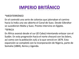 *MEDITERRÁNEO
En el controló una serie de colonias que jalonaban el camino
hacia la India una vez abierto el Canal de Suez. Desde Gibraltar
se sucedieron Malta y Suez. Pronto intervino en Egipto.
*ÁFRICA
En África avanzó desde el sur (El Cabo) intentando enlazar con el
Sudán. En esta progresión hacia el norte chocará con los bóers,
así como con la población zulú a la que venció en 1879. Esta
expansión se completó con la incorporación de Nigeria, parte de
Somalia (1884), Kenia y Uganda.
 