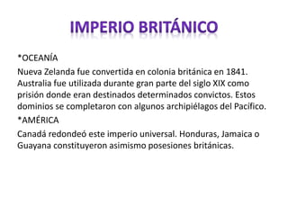 *OCEANÍA
Nueva Zelanda fue convertida en colonia británica en 1841.
Australia fue utilizada durante gran parte del siglo XIX como
prisión donde eran destinados determinados convictos. Estos
dominios se completaron con algunos archipiélagos del Pacífico.
*AMÉRICA
Canadá redondeó este imperio universal. Honduras, Jamaica o
Guayana constituyeron asimismo posesiones británicas.
 