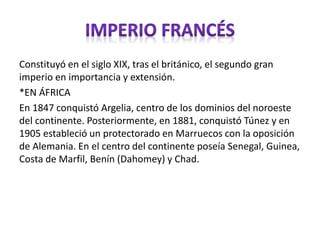 Constituyó en el siglo XIX, tras el británico, el segundo gran
imperio en importancia y extensión.
*EN ÁFRICA
En 1847 conquistó Argelia, centro de los dominios del noroeste
del continente. Posteriormente, en 1881, conquistó Túnez y en
1905 estableció un protectorado en Marruecos con la oposición
de Alemania. En el centro del continente poseía Senegal, Guinea,
Costa de Marfil, Benín (Dahomey) y Chad.
 