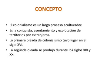 • El colonialismo es un largo proceso aculturador.
• Es la conquista, asentamiento y explotación de
territorios por extranjeros.
• La primera oleada de colonialismo tuvo lugar en el
siglo XVI.
• La segunda oleada se produjo durante los siglos XIX y
XX.
 