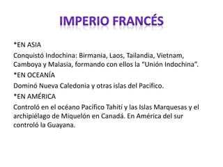 *EN ASIA
Conquistó Indochina: Birmania, Laos, Tailandia, Vietnam,
Camboya y Malasia, formando con ellos la “Unión Indochina”.
*EN OCEANÍA
Dominó Nueva Caledonia y otras islas del Pacífico.
*EN AMÉRICA
Controló en el océano Pacífico Tahití y las Islas Marquesas y el
archipiélago de Miquelón en Canadá. En América del sur
controló la Guayana.
 