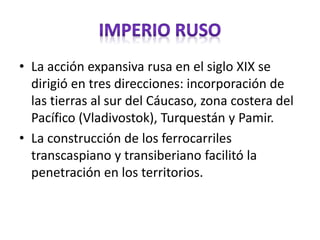 • La acción expansiva rusa en el siglo XIX se
dirigió en tres direcciones: incorporación de
las tierras al sur del Cáucaso, zona costera del
Pacífico (Vladivostok), Turquestán y Pamir.
• La construcción de los ferrocarriles
transcaspiano y transiberiano facilitó la
penetración en los territorios.
 
