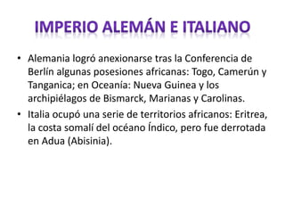 • Alemania logró anexionarse tras la Conferencia de
Berlín algunas posesiones africanas: Togo, Camerún y
Tanganica; en Oceanía: Nueva Guinea y los
archipiélagos de Bismarck, Marianas y Carolinas.
• Italia ocupó una serie de territorios africanos: Eritrea,
la costa somalí del océano Índico, pero fue derrotada
en Adua (Abisinia).
 