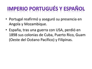 • Portugal reafirmó y aseguró su presencia en
Angola y Mozambique.
• España, tras una guerra con USA, perdió en
1898 sus colonias de Cuba, Puerto Rico, Guam
(Oeste del Océano Pacífico) y Filipinas.
 