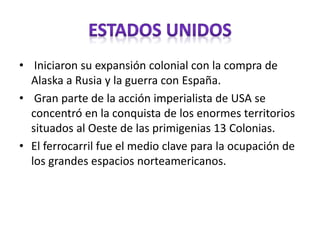 • Iniciaron su expansión colonial con la compra de
Alaska a Rusia y la guerra con España.
• Gran parte de la acción imperialista de USA se
concentró en la conquista de los enormes territorios
situados al Oeste de las primigenias 13 Colonias.
• El ferrocarril fue el medio clave para la ocupación de
los grandes espacios norteamericanos.
 