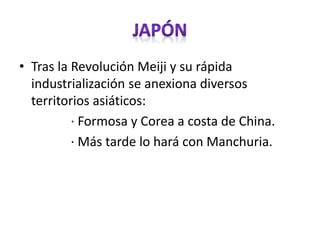 • Tras la Revolución Meiji y su rápida
industrialización se anexiona diversos
territorios asiáticos:
· Formosa y Corea a costa de China.
· Más tarde lo hará con Manchuria.
 