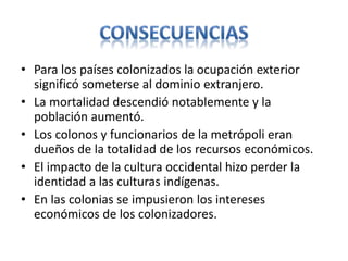 • Para los países colonizados la ocupación exterior
significó someterse al dominio extranjero.
• La mortalidad descendió notablemente y la
población aumentó.
• Los colonos y funcionarios de la metrópoli eran
dueños de la totalidad de los recursos económicos.
• El impacto de la cultura occidental hizo perder la
identidad a las culturas indígenas.
• En las colonias se impusieron los intereses
económicos de los colonizadores.
 
