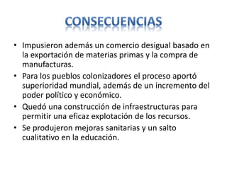 • Impusieron además un comercio desigual basado en
la exportación de materias primas y la compra de
manufacturas.
• Para los pueblos colonizadores el proceso aportó
superioridad mundial, además de un incremento del
poder político y económico.
• Quedó una construcción de infraestructuras para
permitir una eficaz explotación de los recursos.
• Se produjeron mejoras sanitarias y un salto
cualitativo en la educación.
 