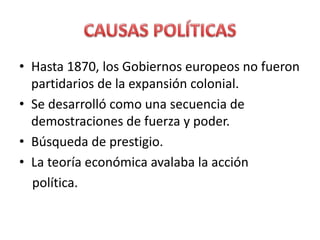 • Hasta 1870, los Gobiernos europeos no fueron
partidarios de la expansión colonial.
• Se desarrolló como una secuencia de
demostraciones de fuerza y poder.
• Búsqueda de prestigio.
• La teoría económica avalaba la acción
política.
 