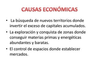 • La búsqueda de nuevos territorios donde
invertir el exceso de capitales acumulados.
• La exploración y conquista de zonas donde
conseguir materias primas y energéticas
abundantes y baratas.
• El control de espacios donde establecer
mercados.
 