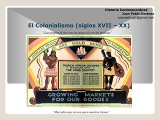 El Colonialismo (siglos XVII – XX)
Historia Contemporánea
Juan Pablo Jiménez
juanpablo.jpjr@gmail.com
“Mercados que crecen para nuestros bienes”
“Las junglas de hoy son las minas de oro del mañana”
 