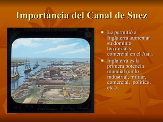 Importancia del Canal de Suez Le permitió a Inglaterra aumentar su dominio territorial y comercial en el Asia. Inglaterra es la primera potencia mundial (en lo industrial, militar, comercial,  político, etc.) 