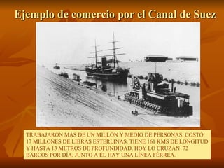 Ejemplo de comercio por el Canal de Suez TRABAJARON MÁS DE UN MILLÓN Y MEDIO DE PERSONAS. COSTÓ 17 MILLONES DE LIBRAS ESTERLINAS. TIENE 161 KMS DE LONGITUD Y HASTA 13 METROS DE PROFUNDIDAD. HOY LO CRUZAN  72 BARCOS POR DÍA. JUNTO A ÉL HAY UNA LÍNEA FÉRREA. 