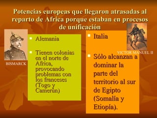 Potencias europeas que llegaron atrasadas al reparto de Africa porque estaban en procesos de unificación Alemania Tienen colonias en el norte de Africa, provocando problemas con los franceses (Togo y Camerún) Italia Sólo alcanzan a dominar la parte del territorio al sur de Egipto (Somalía y Etiopía). BISMARCK VICTOR MANUEL II 