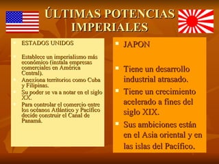 ÚLTIMAS POTENCIAS IMPERIALES ESTADOS UNIDOS Establece un imperialismo más económico (instala empresas comerciales en América Central). Anexiona territorios como Cuba y Filipinas. Su poder se va a notar en el siglo XX. Para controlar el comercio entre los océanos Atlántico y Pacífico decide construir el Canal de Panamá. JAPON Tiene un desarrollo industrial atrasado. Tiene un crecimiento acelerado a fines del siglo XIX. Sus ambiciones están en el Asia oriental y en las islas del Pacífico .  