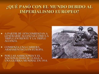 ¿QUÉ PASÓ CON EL MUNDO DEBIDO AL IMPERIALISMO EUROPEO? A PARTIR DE 1870 COMIENZAN A GENERARSE ALIANZAS COMO LA TRIPLE ENTRENTE Y LA TRIPLE ALIANZA. COMIENZA UNA CARRERA ARMAMENTISTA EN EUROPA. POR LAS AMBICIONES Y EL NACIONALISMO SE LLEGA A UNA GUERRA MUNDIAL EN 1914. 