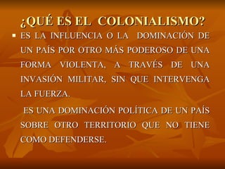 ¿QUÉ ES EL  COLONIALISMO? ES LA INFLUENCIA O LA  DOMINACIÓN DE UN PAÍS POR OTRO MÁS PODEROSO DE UNA FORMA VIOLENTA, A TRAVÉS DE UNA INVASIÓN MILITAR, SIN QUE INTERVENGA LA FUERZA.  ES UNA DOMINACIÓN POLÍTICA DE UN PAÍS SOBRE OTRO TERRITORIO QUE NO TIENE COMO DEFENDERSE. 