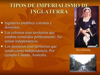 TIPOS DE IMPERIALISMO DE INGLATERRA Inglaterra establece colonias y dominios. Las colonias eran territorios que estaban sometidos políticamente. No tenían independencia. Los dominios eran territorios que tenían cierta independencia. Por ejemplo Canadá, Australia. Era victoriana 
