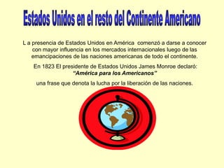 Estados Unidos en el resto del Continente AmericanoL a presencia de Estados Unidos en América  comenzó a darse a conocer con mayor influencia en los mercados internacionales luego de las emancipaciones de las naciones americanas de todo el continente. En 1823 El presidente de Estados Unidos James Monroe declaró: “América para los Americanos” una frase que denota la lucha por la liberación de las naciones.