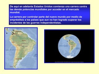 De aquí en adelante Estados Unidos comienza una carrera contra las demás potencias mundiales por acceder en el mercado mundial.  La carrera por controlar parte del nuevo mundo por medio de empréstitos a los países que aun no han logrado superar los incidentes de las guerras independentistas. 