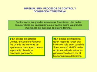 IMPERIALISMO: PROCESOS DE CONTROL Y DOMINACION TERRITORIALControl sobre las grandes estructuras financieras: Una de las características del imperialismo es el control sobre las grandes inversiones del país que se quiere dominar.  En el caso de Estados Unidos, el Canal de Panamá fue una de las maneras de apoderarse poco apoco de una importante obra de la economía panameña.En el caso de Inglaterra, quien luego de hacer una inversión nula en el canal de Suez, compró el 44% de las acciones y desde entonces ganó mucho dinero por el funcionamiento del mismo. 