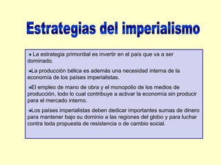 Estrategias del imperialismo La estrategia primordial es invertir en el país que va a ser dominado.La producción bélica es además una necesidad interna de la economía de los países imperialistas.El empleo de mano de obra y el monopolio de los medios de producción, todo lo cual contribuye a activar la economía sin producir para el mercado interno.Los países imperialistas deben dedicar importantes sumas de dinero para mantener bajo su dominio a las regiones del globo y para luchar contra toda propuesta de resistencia o de cambio social. 